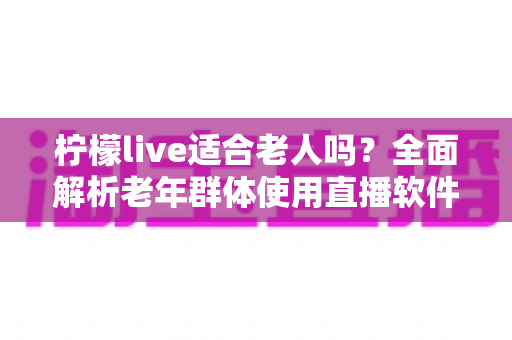 柠檬live适合老人吗？全面解析老年群体使用直播软件的优势与注意事项