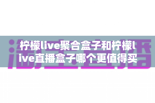 柠檬live聚合盒子和柠檬live直播盒子哪个更值得买?2025年最全选购对比与避坑指南 柠檬live聚合盒子和柠檬live直播盒子哪个更值得买?2025年最全选购对比与避坑指南