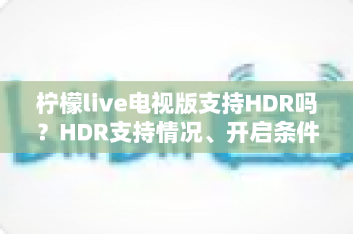 柠檬live电视版支持HDR吗？HDR支持情况、开启条件与画质优化全攻略