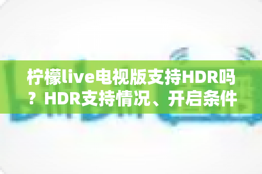 柠檬live电视版支持HDR吗？HDR支持情况、开启条件与画质优化全攻略
