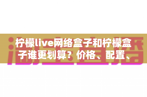 柠檬live网络盒子和柠檬盒子谁更划算?价格、配置、体验全面对比,看完再买不花冤枉钱 柠檬live网络盒子和柠檬盒子谁更划算?价格、配置、体验全面对比,看完再买不花冤枉钱