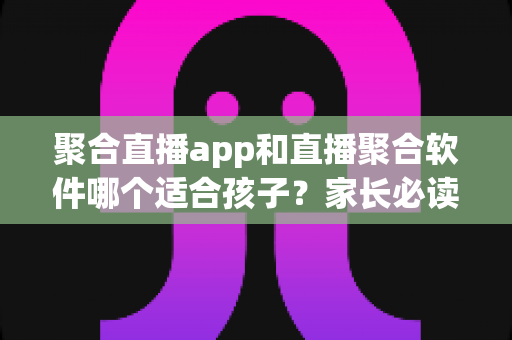聚合直播app和直播聚合软件哪个适合孩子?家长必读的安全选择指南 聚合直播app和直播聚合软件哪个适合孩子?家长必读的安全选择指南