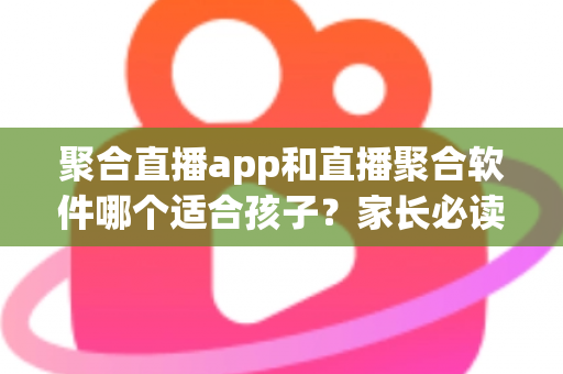 聚合直播app和直播聚合软件哪个适合孩子？家长必读的安全选择指南