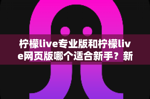 柠檬live专业版和柠檬live网页版哪个适合新手？新手主播的完整选择指南