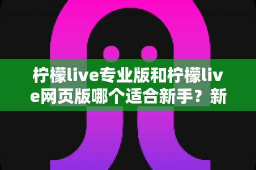柠檬live专业版和柠檬live网页版哪个适合新手？新手主播的完整选择指南