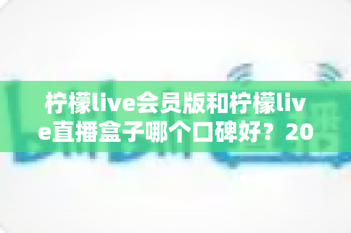 柠檬live会员版和柠檬live直播盒子哪个口碑好?2025深度对比评测帮你选对不踩坑 柠檬live会员版和柠檬live直播盒子哪个口碑好?2025深度对比评测帮你选对不踩坑