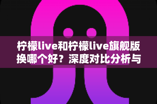 柠檬live和柠檬live旗舰版换哪个好?深度对比分析与实用选购指南 柠檬live和柠檬live旗舰版换哪个好?深度对比分析与实用选购指南