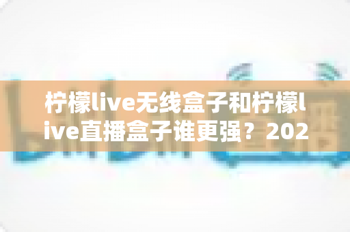 柠檬live无线盒子和柠檬live直播盒子谁更强?2025年深度对比评测,看完再买不踩坑 柠檬live无线盒子和柠檬live直播盒子谁更强?2025年深度对比评测,看完再买不踩坑
