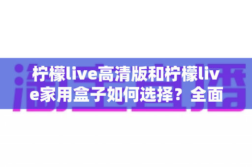 柠檬live高清版和柠檬live家用盒子如何选择?全面对比与实用选购指南帮你轻松做决定 柠檬live高清版和柠檬live家用盒子如何选择?全面对比与实用选购指南帮你轻松做决定