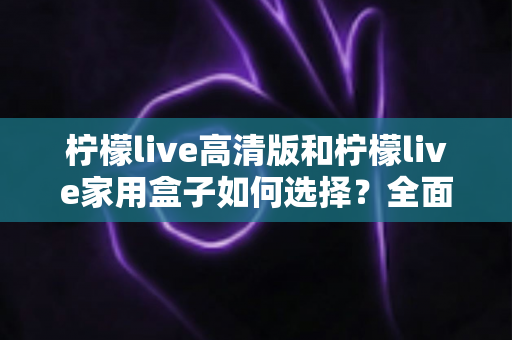柠檬live高清版和柠檬live家用盒子如何选择?全面对比与实用选购指南帮你轻松做决定 柠檬live高清版和柠檬live家用盒子如何选择?全面对比与实用选购指南帮你轻松做决定