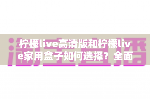 柠檬live高清版和柠檬live家用盒子如何选择？全面对比与实用选购指南帮你轻松做决定