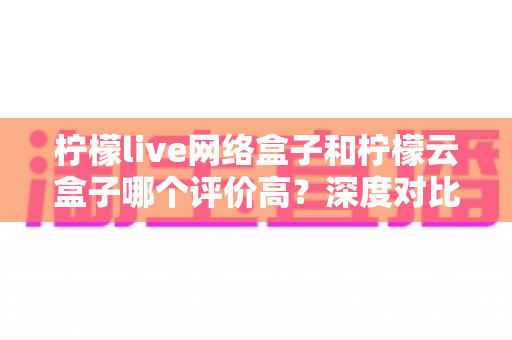 柠檬live网络盒子和柠檬云盒子哪个评价高?深度对比评测帮你选对不踩坑 柠檬live网络盒子和柠檬云盒子哪个评价高?深度对比评测帮你选对不踩坑