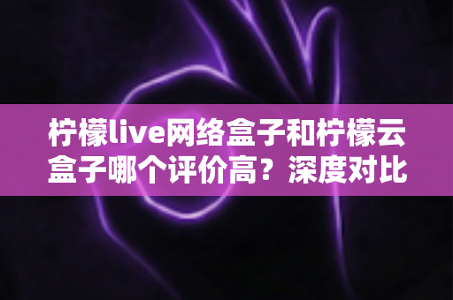 柠檬live网络盒子和柠檬云盒子哪个评价高?深度对比评测帮你选对不踩坑 柠檬live网络盒子和柠檬云盒子哪个评价高?深度对比评测帮你选对不踩坑