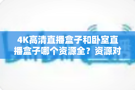 4K高清直播盒子和卧室直播盒子哪个资源全?资源对比与选购全攻略 4K高清直播盒子和卧室直播盒子哪个资源全?资源对比与选购全攻略