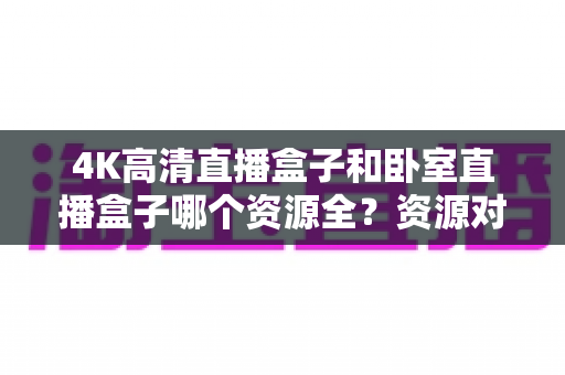 4K高清直播盒子和卧室直播盒子哪个资源全？资源对比与选购全攻略