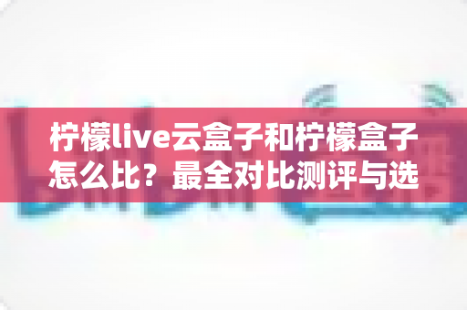 柠檬live云盒子和柠檬盒子怎么比？最全对比测评与选购指南，帮你轻松选对不花冤枉钱