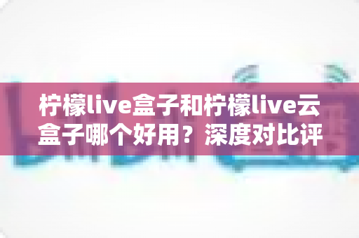 柠檬live盒子和柠檬live云盒子哪个好用?深度对比评测帮你选出最适合的一款 柠檬live盒子和柠檬live云盒子哪个好用?深度对比评测帮你选出最适合的一款