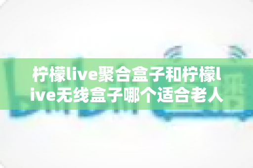 柠檬live聚合盒子和柠檬live无线盒子哪个适合老人？超详细选购对比指南，帮爸妈轻松看电视