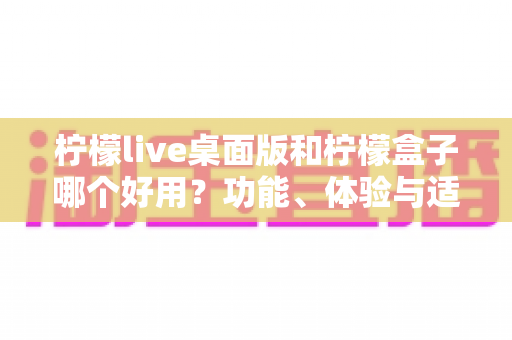 柠檬live桌面版和柠檬盒子哪个好用？功能、体验与适用场景全面对比解析