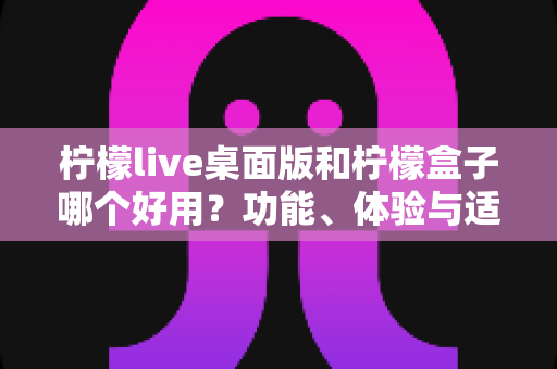 柠檬live桌面版和柠檬盒子哪个好用？功能、体验与适用场景全面对比解析