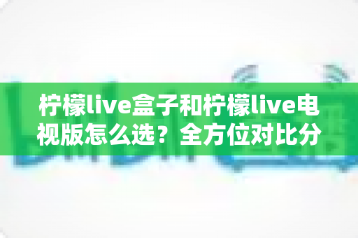 柠檬live盒子和柠檬live电视版怎么选?全方位对比分析与选购指南帮你轻松决策 柠檬live盒子和柠檬live电视版怎么选?全方位对比分析与选购指南帮你轻松决策