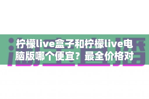 柠檬live盒子和柠檬live电脑版哪个便宜?最全价格对比与省钱选购指南 柠檬live盒子和柠檬live电脑版哪个便宜?最全价格对比与省钱选购指南