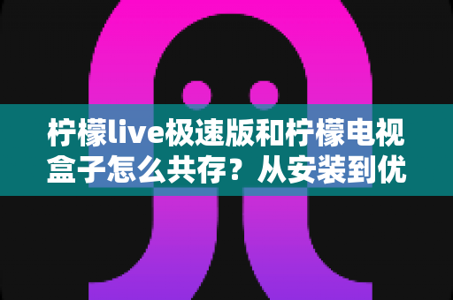 柠檬live极速版和柠檬电视盒子怎么共存?从安装到优化的完整实战指南 柠檬live极速版和柠檬电视盒子怎么共存?从安装到优化的完整实战指南