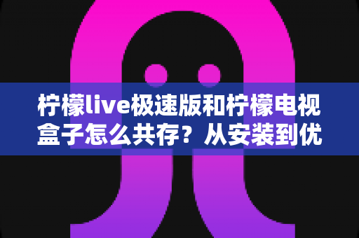 柠檬live极速版和柠檬电视盒子怎么共存?从安装到优化的完整实战指南 柠檬live极速版和柠檬电视盒子怎么共存?从安装到优化的完整实战指南
