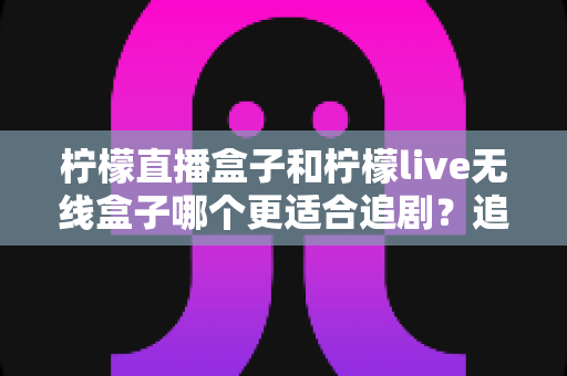柠檬直播盒子和柠檬live无线盒子哪个更适合追剧?追剧党必看的深度对比选购指南 柠檬直播盒子和柠檬live无线盒子哪个更适合追剧?追剧党必看的深度对比选购指南