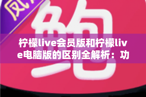 柠檬live会员版和柠檬live电脑版的区别全解析：功能、收费与使用体验一文读懂