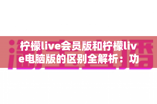 柠檬live会员版和柠檬live电脑版的区别全解析：功能、收费与使用体验一文读懂