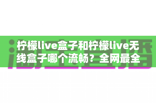 柠檬live盒子和柠檬live无线盒子哪个流畅？全网最全对比评测：网络、硬件、场景三维解析，助你选出最流畅的观影神器