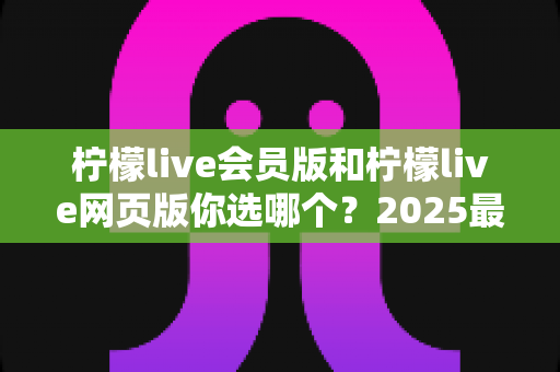 柠檬live会员版和柠檬live网页版你选哪个?2025最新深度对比评测与实用选购指南 柠檬live会员版和柠檬live网页版你选哪个?2025最新深度对比评测与实用选购指南