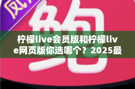 柠檬live会员版和柠檬live网页版你选哪个?2025最新深度对比评测与实用选购指南 柠檬live会员版和柠檬live网页版你选哪个?2025最新深度对比评测与实用选购指南