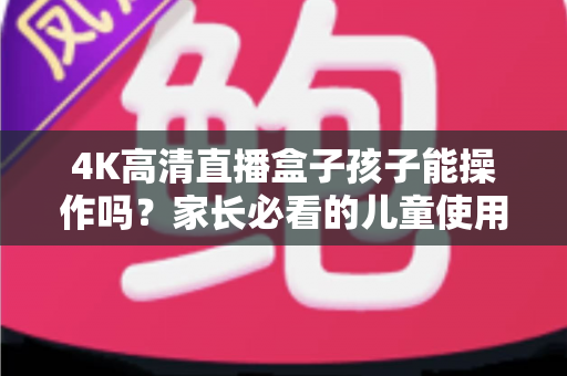 4K高清直播盒子孩子能操作吗？家长必看的儿童使用指南与安全设置全解析