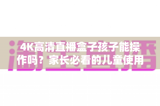 4K高清直播盒子孩子能操作吗？家长必看的儿童使用指南与安全设置全解析
