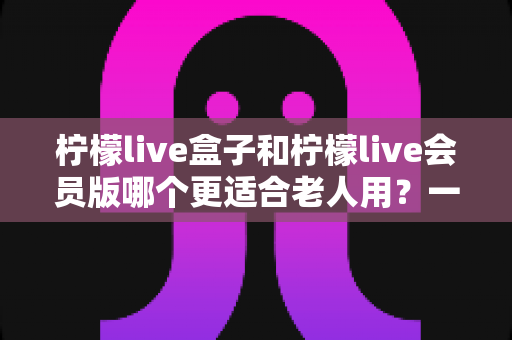 柠檬live盒子和柠檬live会员版哪个更适合老人用？一份写给子女的实用选购指南