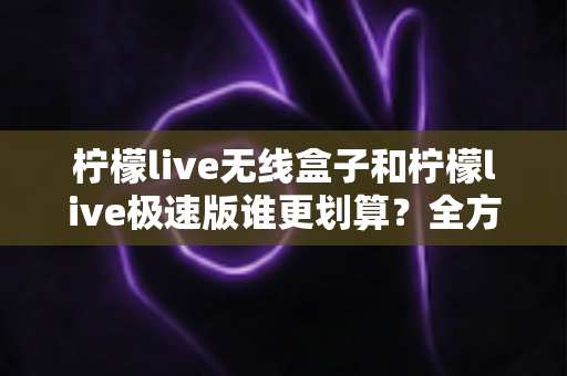 柠檬live无线盒子和柠檬live极速版谁更划算？全方位对比帮你算清这笔账