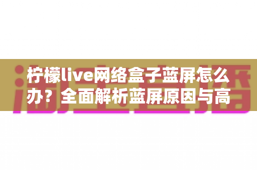 柠檬live网络盒子蓝屏怎么办?全面解析蓝屏原因与高效解决方法,快速恢复流畅观影体验 柠檬live网络盒子蓝屏怎么办?全面解析蓝屏原因与高效解决方法,快速恢复流畅观影体验