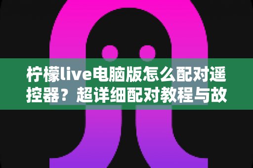 柠檬live电脑版怎么配对遥控器？超详细配对教程与故障排除指南一文搞定