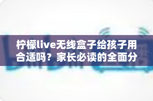柠檬live无线盒子给孩子用合适吗？家长必读的全面分析与安全使用指南