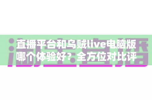 直播平台和乌贼live电脑版哪个体验好？全方位对比评测帮你找到最佳观影方案