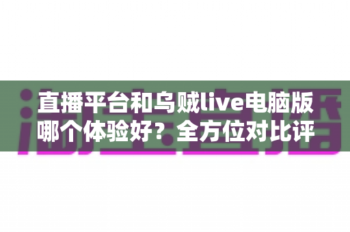 直播平台和乌贼live电脑版哪个体验好？全方位对比评测帮你找到最佳观影方案
