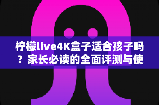 柠檬live4K盒子适合孩子吗？家长必读的全面评测与使用指南