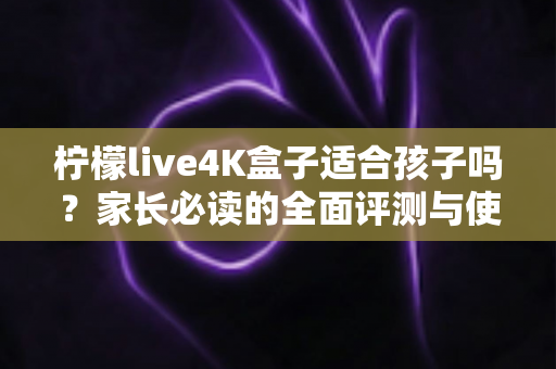 柠檬live4K盒子适合孩子吗？家长必读的全面评测与使用指南