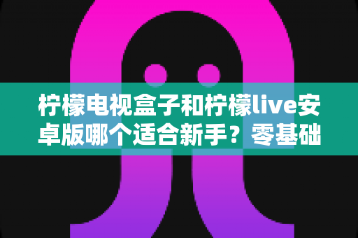 柠檬电视盒子和柠檬live安卓版哪个适合新手?零基础用户最全选购与使用指南 柠檬电视盒子和柠檬live安卓版哪个适合新手?零基础用户最全选购与使用指南