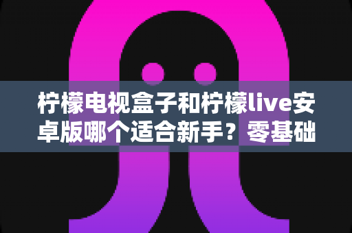 柠檬电视盒子和柠檬live安卓版哪个适合新手?零基础用户最全选购与使用指南 柠檬电视盒子和柠檬live安卓版哪个适合新手?零基础用户最全选购与使用指南