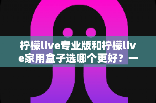 柠檬live专业版和柠檬live家用盒子选哪个更好?一文读懂两者差异,帮你精准避坑不花冤枉钱 柠檬live专业版和柠檬live家用盒子选哪个更好?一文读懂两者差异,帮你精准避坑不花冤枉钱
