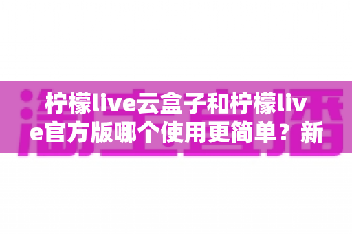 柠檬live云盒子和柠檬live官方版哪个使用更简单?新手一看就懂的全维度对比指南 柠檬live云盒子和柠檬live官方版哪个使用更简单?新手一看就懂的全维度对比指南