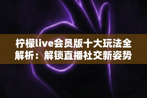 柠檬live会员版十大玩法全解析：解锁直播社交新姿势，让每一次互动都物超所值